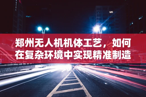 郑州无人机机体工艺，如何在复杂环境中实现精准制造？
