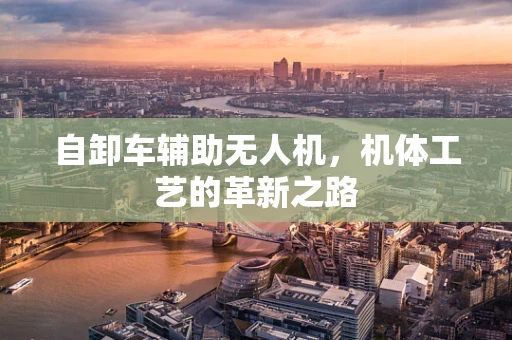 自卸车辅助无人机，机体工艺的革新之路