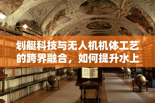 划艇科技与无人机机体工艺的跨界融合，如何提升水上作业的稳定性？