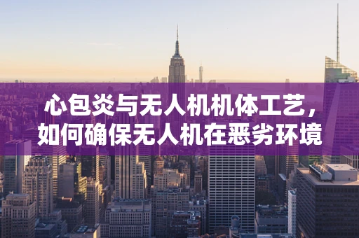 心包炎与无人机机体工艺，如何确保无人机在恶劣环境下的‘心脏’健康？