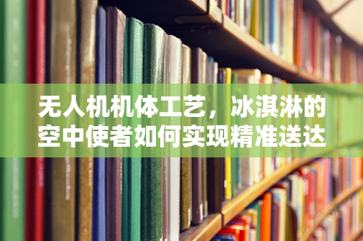 无人机机体工艺，冰淇淋的空中使者如何实现精准送达？
