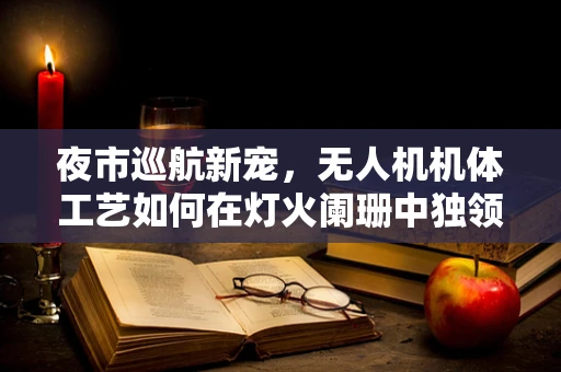 夜市巡航新宠，无人机机体工艺如何在灯火阑珊中独领风骚？