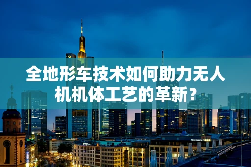 全地形车技术如何助力无人机机体工艺的革新？