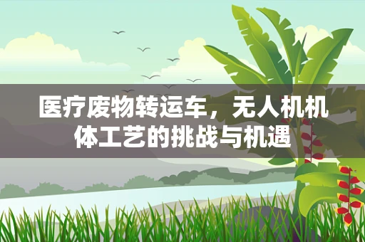 医疗废物转运车，无人机机体工艺的挑战与机遇