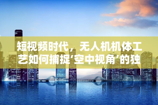 短视频时代，无人机机体工艺如何捕捉‘空中视角’的独特魅力？