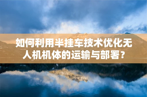 如何利用半挂车技术优化无人机机体的运输与部署？