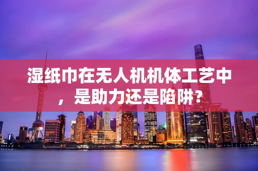 湿纸巾在无人机机体工艺中，是助力还是陷阱？