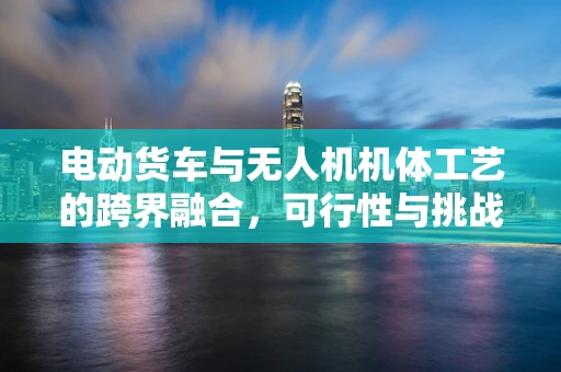 电动货车与无人机机体工艺的跨界融合，可行性与挑战何在？