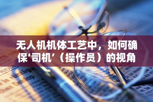 无人机机体工艺中，如何确保‘司机’（操作员）的视角安全与清晰？