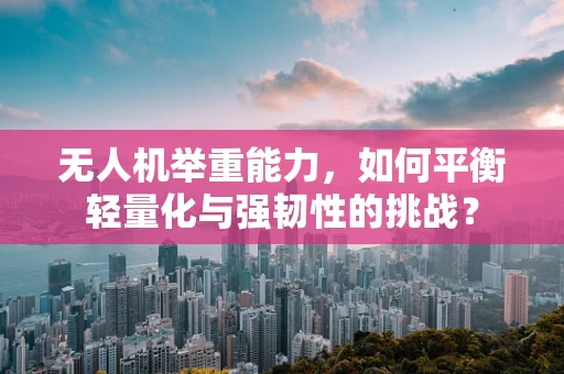 无人机举重能力，如何平衡轻量化与强韧性的挑战？