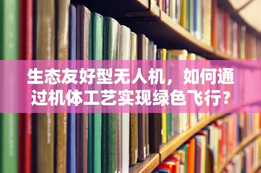 生态友好型无人机，如何通过机体工艺实现绿色飞行？