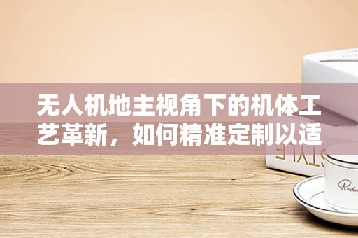 无人机地主视角下的机体工艺革新，如何精准定制以适应复杂地形？