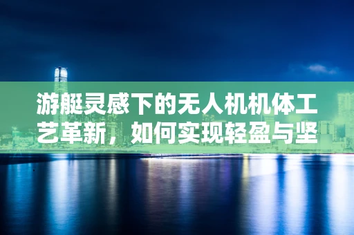 游艇灵感下的无人机机体工艺革新，如何实现轻盈与坚固的完美结合？