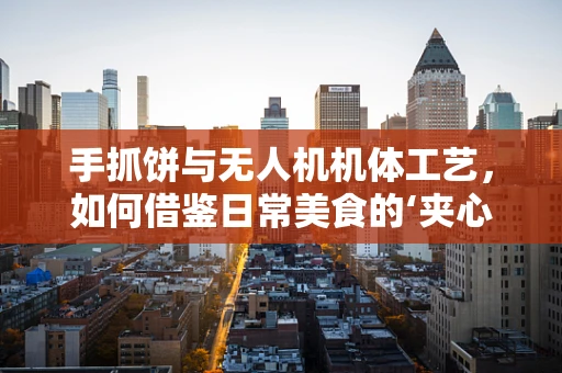 手抓饼与无人机机体工艺，如何借鉴日常美食的‘夹心’智慧？