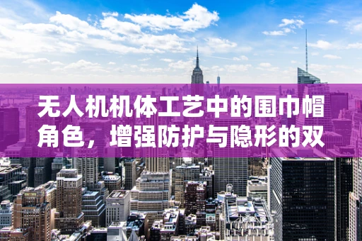 无人机机体工艺中的围巾帽角色，增强防护与隐形的双刃剑？