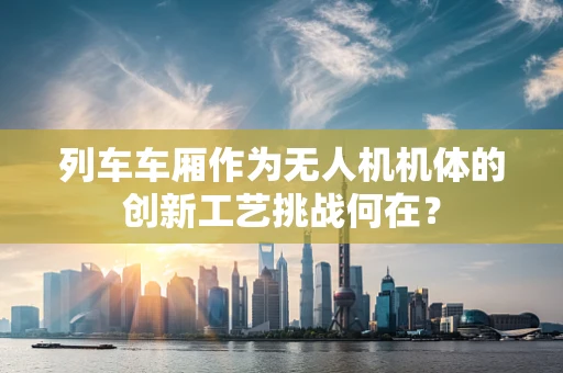 列车车厢作为无人机机体的创新工艺挑战何在？