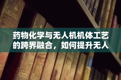 药物化学与无人机机体工艺的跨界融合，如何提升无人机载药精准度？