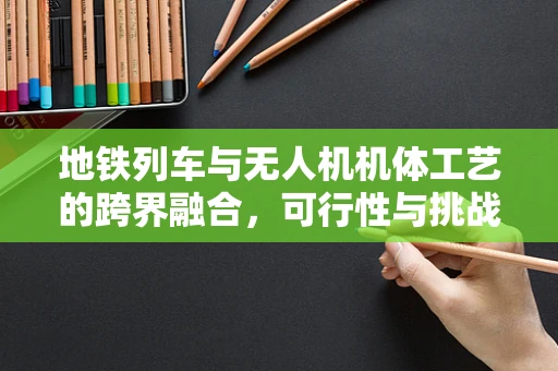 地铁列车与无人机机体工艺的跨界融合，可行性与挑战何在？