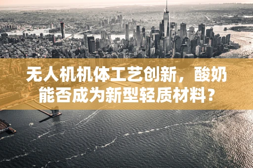 无人机机体工艺创新，酸奶能否成为新型轻质材料？