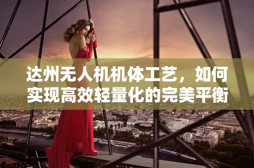 达州无人机机体工艺，如何实现高效轻量化的完美平衡？