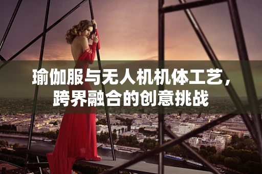 瑜伽服与无人机机体工艺，跨界融合的创意挑战