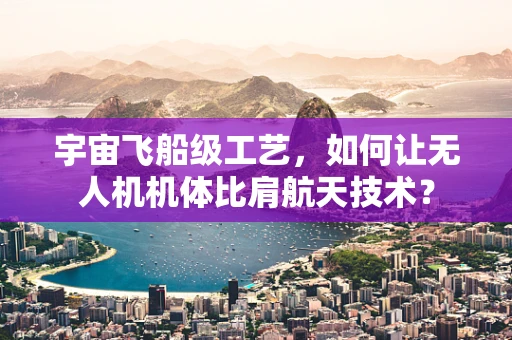 宇宙飞船级工艺，如何让无人机机体比肩航天技术？