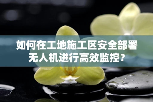 如何在工地施工区安全部署无人机进行高效监控？