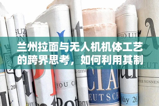 兰州拉面与无人机机体工艺的跨界思考，如何利用其制作工艺优化无人机结构？