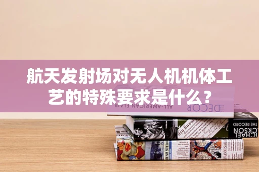 航天发射场对无人机机体工艺的特殊要求是什么？