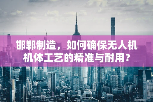 邯郸制造，如何确保无人机机体工艺的精准与耐用？