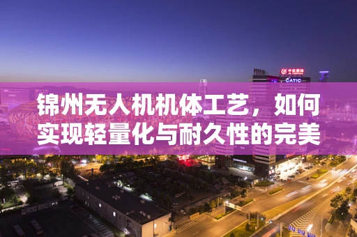 锦州无人机机体工艺，如何实现轻量化与耐久性的完美平衡？