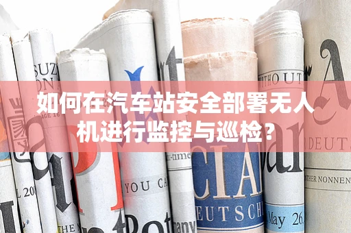 如何在汽车站安全部署无人机进行监控与巡检？