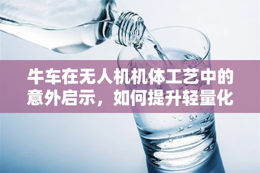 牛车在无人机机体工艺中的意外启示，如何提升轻量化与耐用性？
