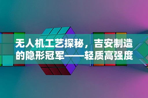无人机工艺探秘，吉安制造的隐形冠军——轻质高强度的秘密
