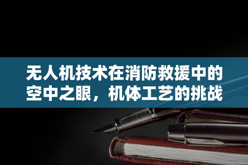 无人机技术在消防救援中的空中之眼，机体工艺的挑战与机遇