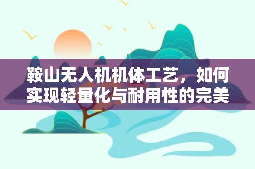 鞍山无人机机体工艺，如何实现轻量化与耐用性的完美平衡？