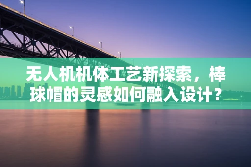 无人机机体工艺新探索，棒球帽的灵感如何融入设计？