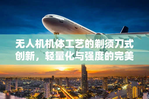 无人机机体工艺的剃须刀式创新，轻量化与强度的完美平衡