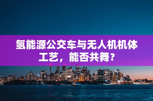 氢能源公交车与无人机机体工艺，能否共舞？