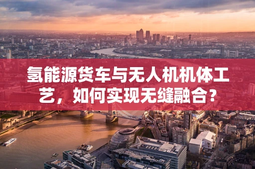 氢能源货车与无人机机体工艺，如何实现无缝融合？