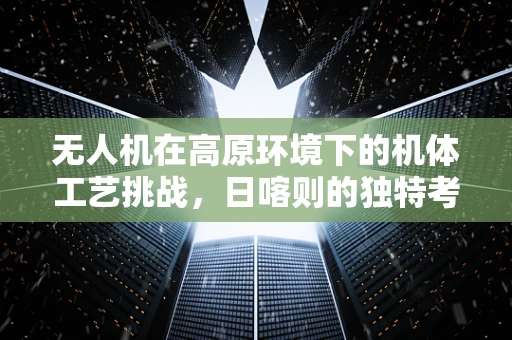 无人机在高原环境下的机体工艺挑战，日喀则的独特考验