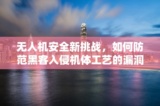 无人机安全新挑战，如何防范黑客入侵机体工艺的漏洞？