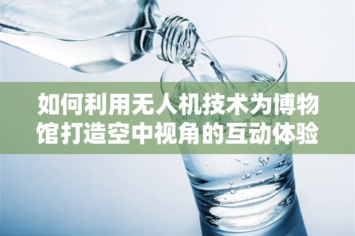 如何利用无人机技术为博物馆打造空中视角的互动体验？