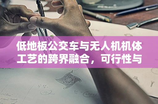 低地板公交车与无人机机体工艺的跨界融合，可行性与挑战何在？
