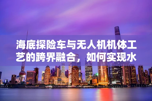 海底探险车与无人机机体工艺的跨界融合，如何实现水下高机动性？