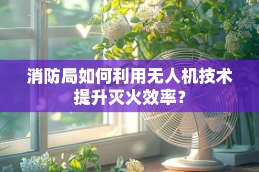 消防局如何利用无人机技术提升灭火效率？