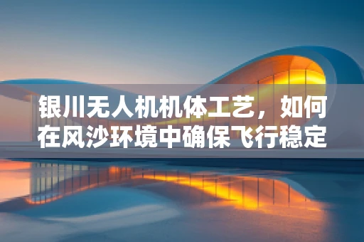 银川无人机机体工艺，如何在风沙环境中确保飞行稳定？