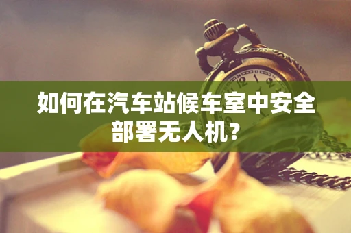 如何在汽车站候车室中安全部署无人机？
