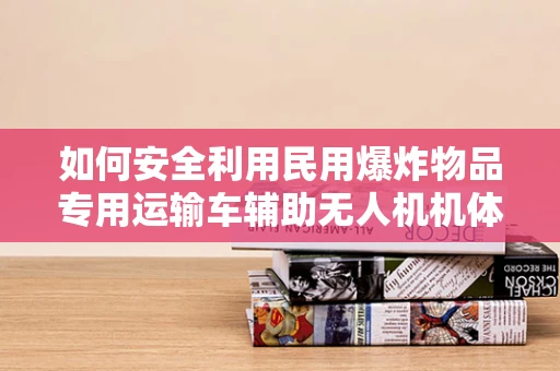 如何安全利用民用爆炸物品专用运输车辅助无人机机体工艺？