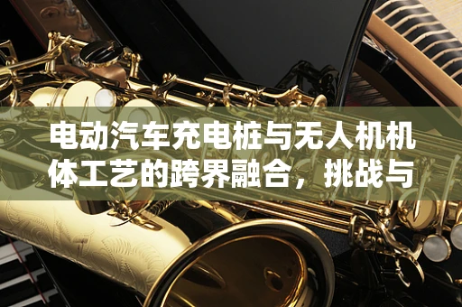 电动汽车充电桩与无人机机体工艺的跨界融合，挑战与机遇？